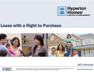 Lease with a Right to Purchase 
(877) 234-5155 
www.hyperionhomes.com Hyperion Homes is not a mortgage company, does not have any obligation to provide and does not provide financing and cannot guarantee or in any way 
assure that a resident will be able to obtain a mortgage if and when he/she wishes to exercise the Purchase Right. 
 