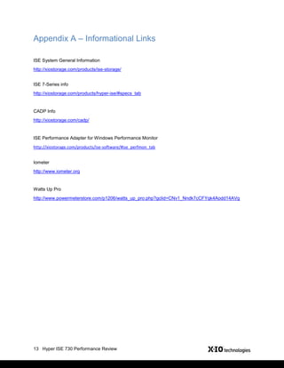 13 Hyper ISE 730 Performance Review
Appendix A – Informational Links
ISE System General Information
http://xiostorage.com/products/ise-storage/
ISE 7-Series info
http://xiostorage.com/products/hyper-ise/#specs_tab
CADP Info
http://xiostorage.com/cadp/
ISE Performance Adapter for Windows Performance Monitor
http://xiostorage.com/products/ise-software/#ise_perfmon_tab
Iometer
http://www.iometer.org
Watts Up Pro
http://www.powermeterstore.com/p1206/watts_up_pro.php?gclid=CNv1_Nndk7cCFYqk4Aodd14AVg
 