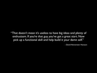 “That doesn’t mean it’s useless to have big ideas and plenty of
 enthusiasm. If you’re that guy, you’ve got a great start. Now
  pick up a functional skill and help build it your damn self.”
                                             - David Heinemeier Hansson
 