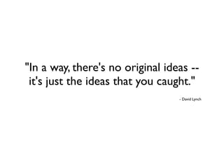 "In a way, there's no original ideas --
 it's just the ideas that you caught."
                                  - David Lynch
 