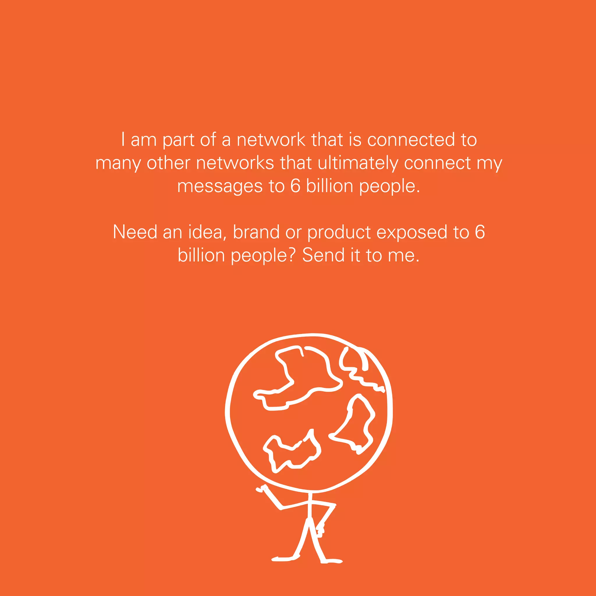 I am part of a network that is connected to
many other networks that ultimately connect my
        messages to 6 billion people.

 Need an idea, brand or product exposed to 6
       billion people? Send it to me.




                                                 13
 