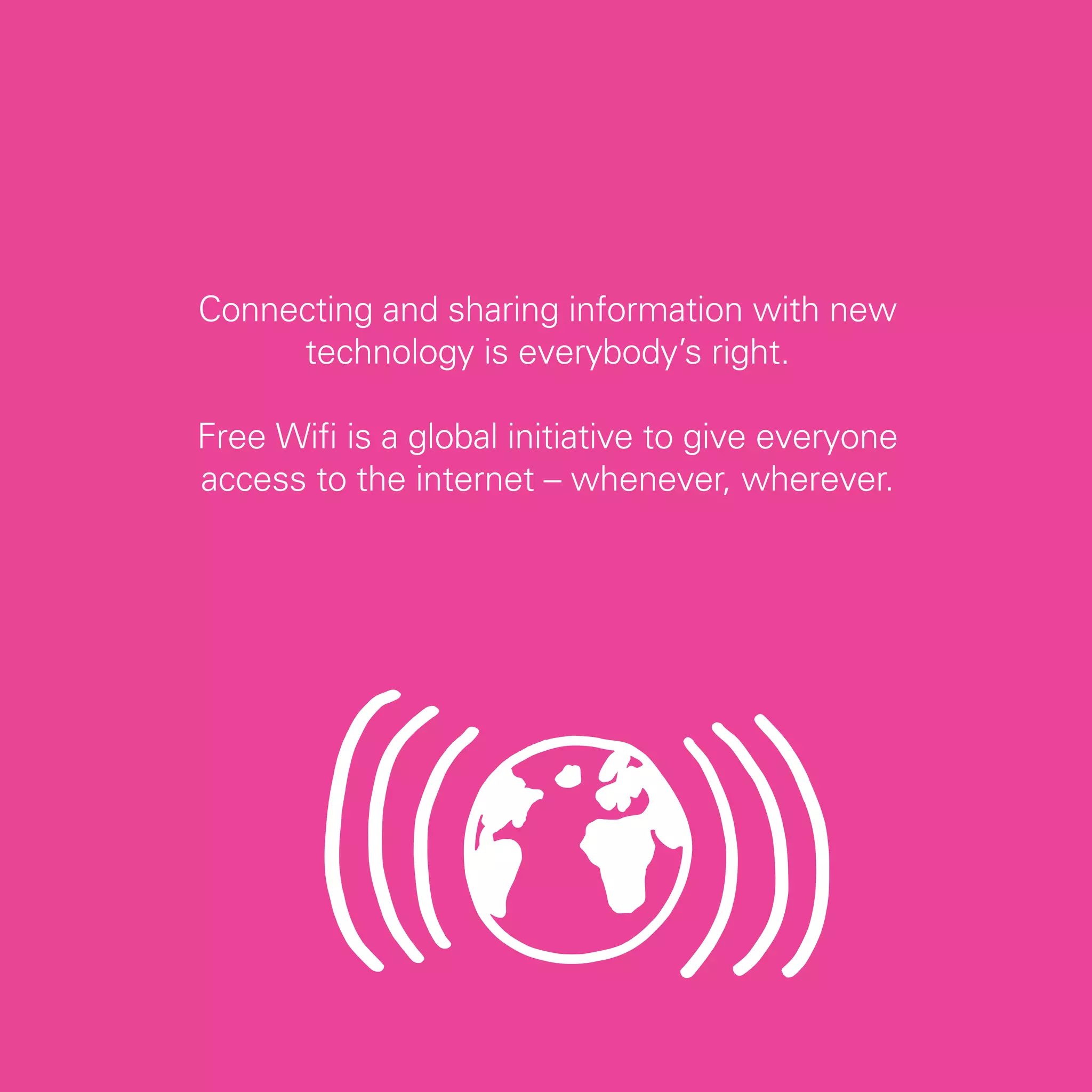 Connecting and sharing information with new
     technology is everybody’s right.

Free Wifi is a global initiative to give everyone
access to the internet – whenever, wherever.




                                                    15
 