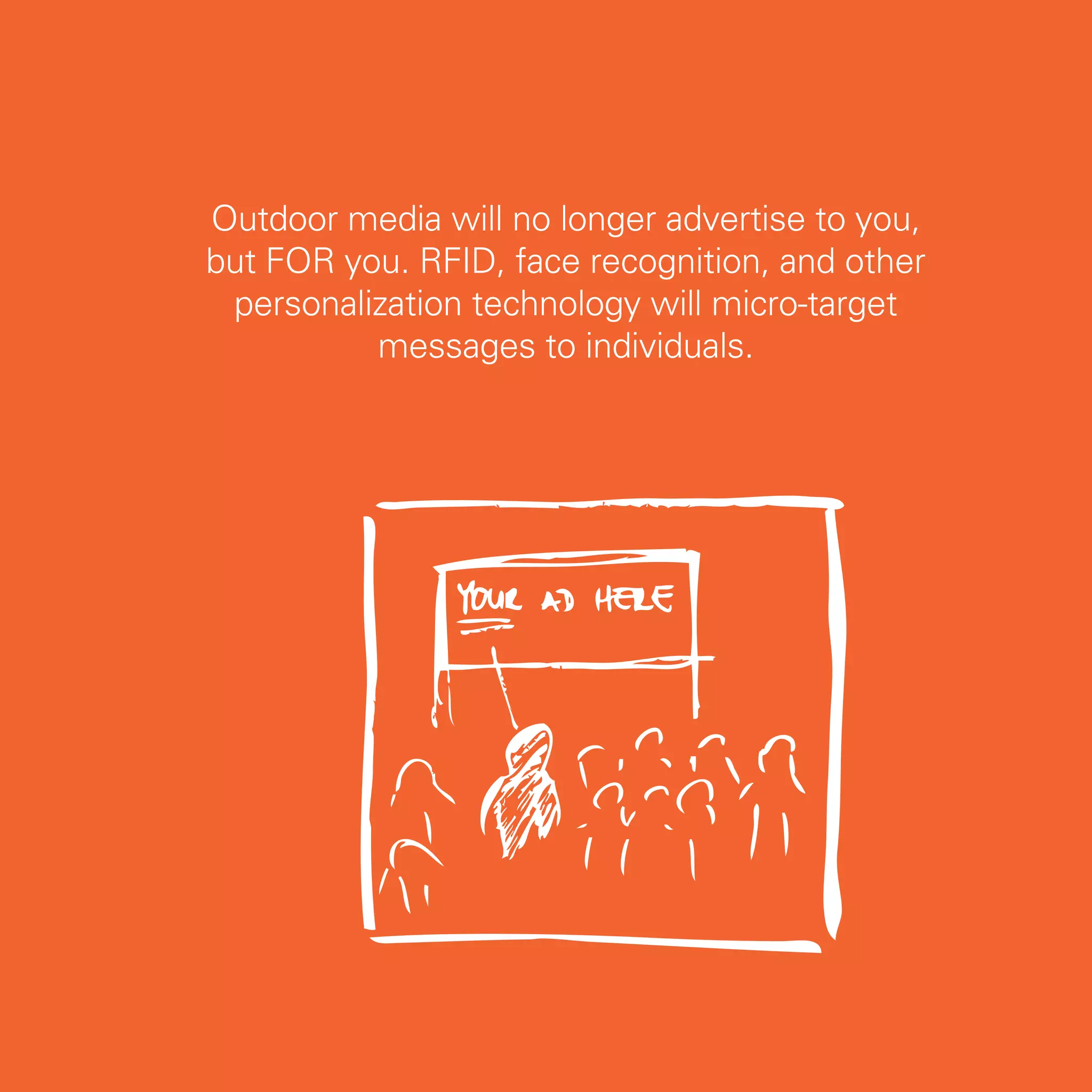 Outdoor media will no longer advertise to you,
but FOR you. RFID, face recognition, and other
 personalization technology will micro-target
          messages to individuals.




                                                 17
 