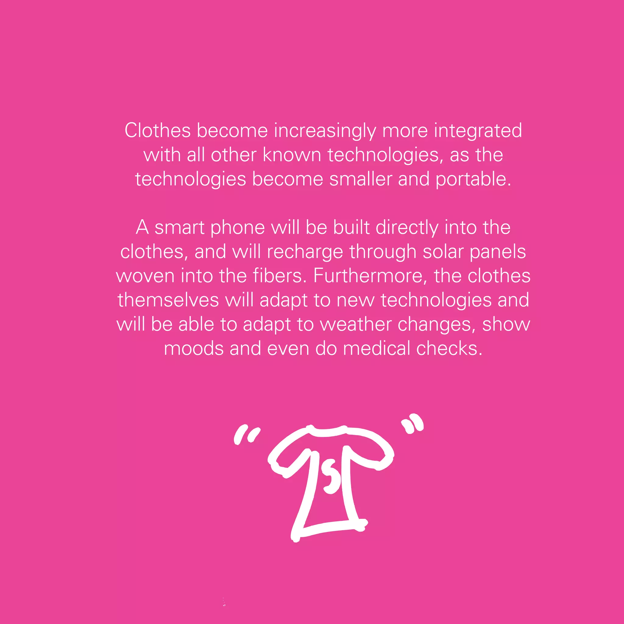 Clothes become increasingly more integrated
  with all other known technologies, as the
 technologies become smaller and portable.

  A smart phone will be built directly into the
clothes, and will recharge through solar panels
woven into the fibers. Furthermore, the clothes
themselves will adapt to new technologies and
will be able to adapt to weather changes, show
      moods and even do medical checks.




                                                  23
 