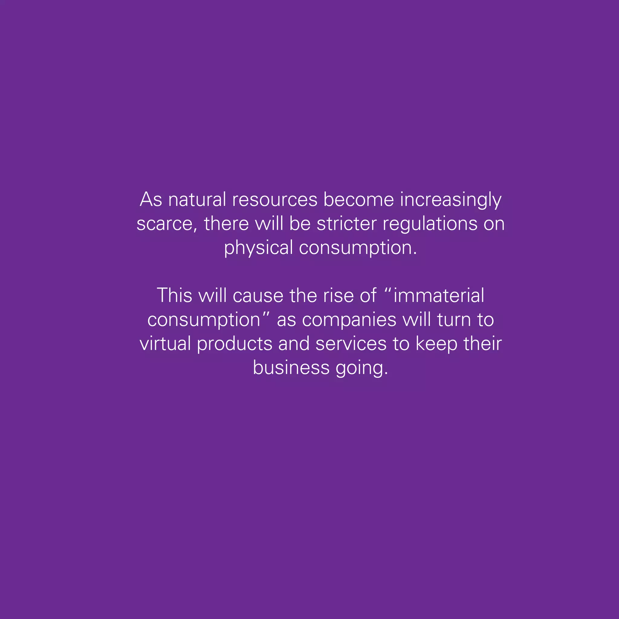 As natural resources become increasingly
scarce, there will be stricter regulations on
          physical consumption.

   This will cause the rise of “immaterial
 consumption” as companies will turn to
virtual products and services to keep their
               business going.




                                                25
 