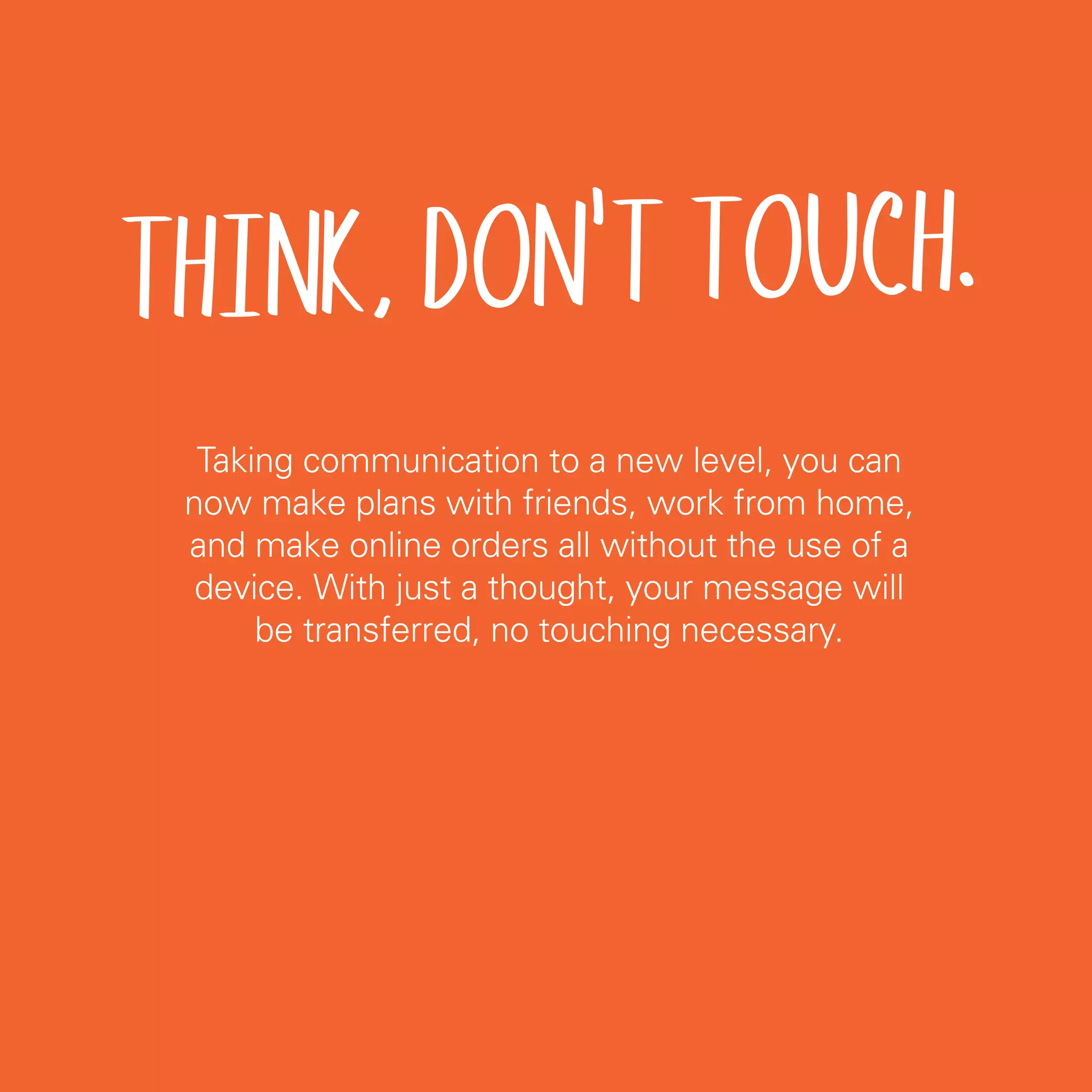 THINK, DON'T TOUCH.
  Taking communication to a new level, you can
 now make plans with friends, work from home,
 and make online orders all without the use of a
  device. With just a thought, your message will
      be transferred, no touching necessary.




                                                   27
 