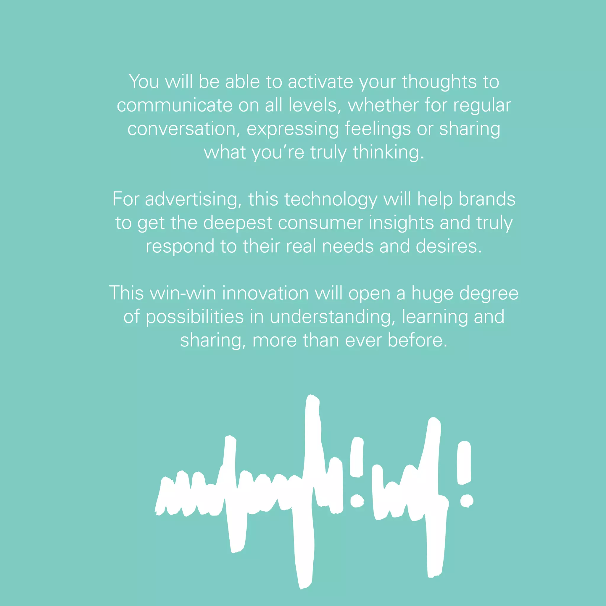 You will be able to activate your thoughts to
communicate on all levels, whether for regular
 conversation, expressing feelings or sharing
          what you’re truly thinking.

For advertising, this technology will help brands
to get the deepest consumer insights and truly
    respond to their real needs and desires.

This win-win innovation will open a huge degree
 of possibilities in understanding, learning and
        sharing, more than ever before.




                                                    29
 