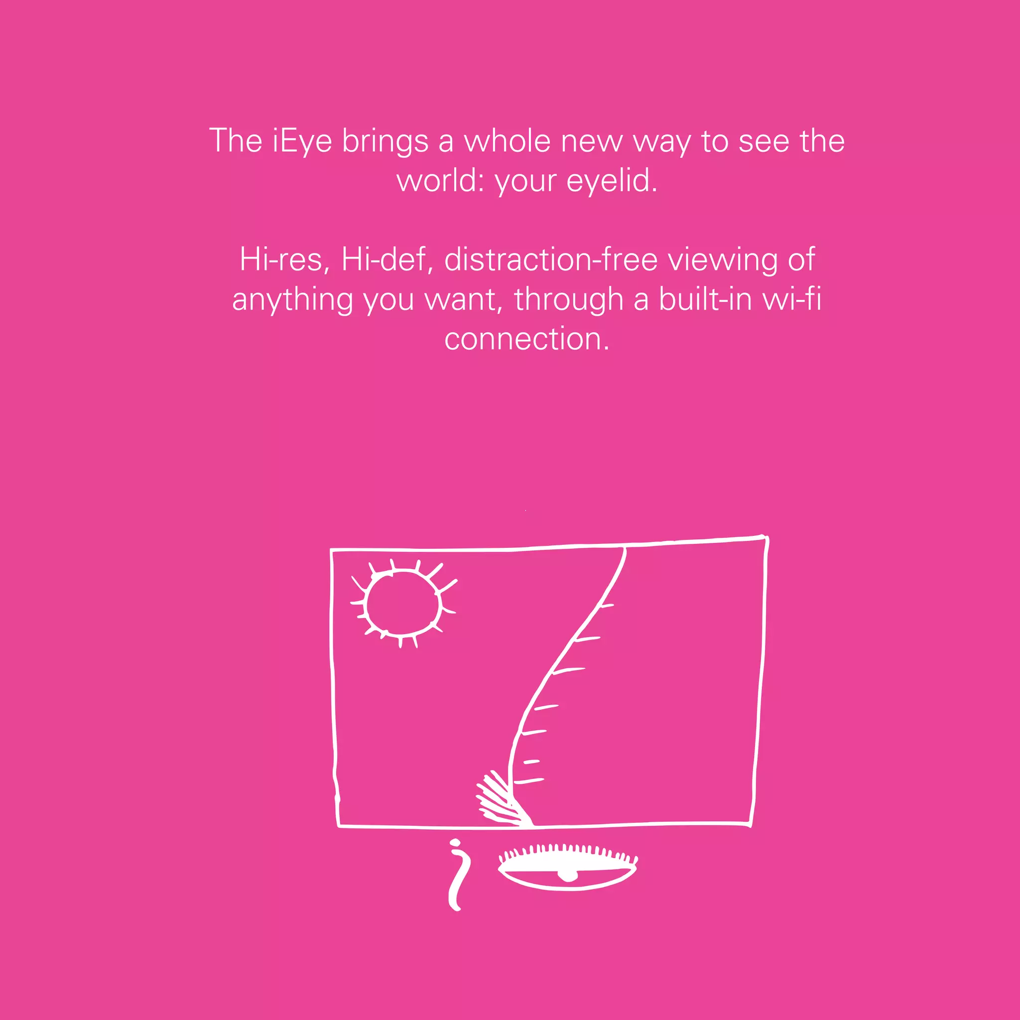 The iEye brings a whole new way to see the
             world: your eyelid.

 Hi-res, Hi-def, distraction-free viewing of
 anything you want, through a built-in wi-fi
                 connection.




                                               31
 