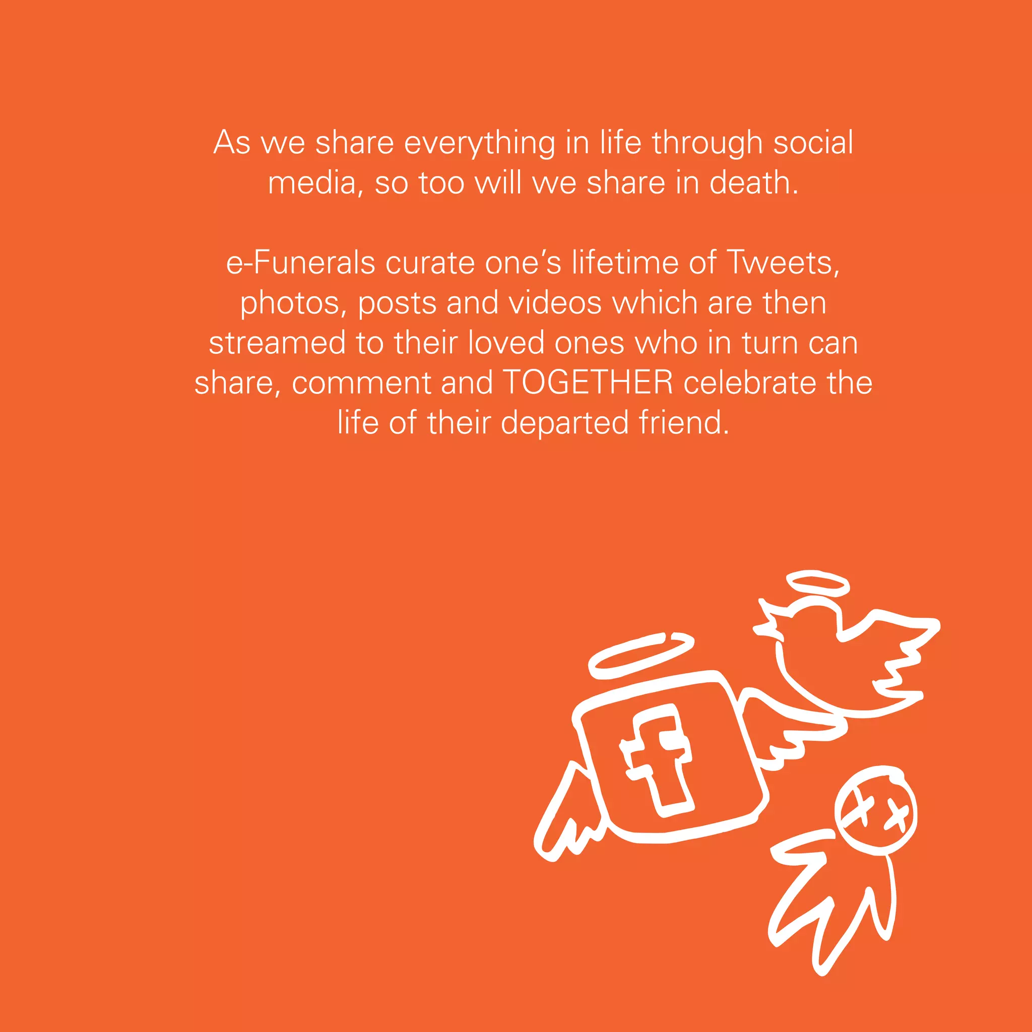 As we share everything in life through social
    media, so too will we share in death.

  e-Funerals curate one’s lifetime of Tweets,
   photos, posts and videos which are then
 streamed to their loved ones who in turn can
share, comment and TOGETHER celebrate the
         life of their departed friend.




                                                 33
 