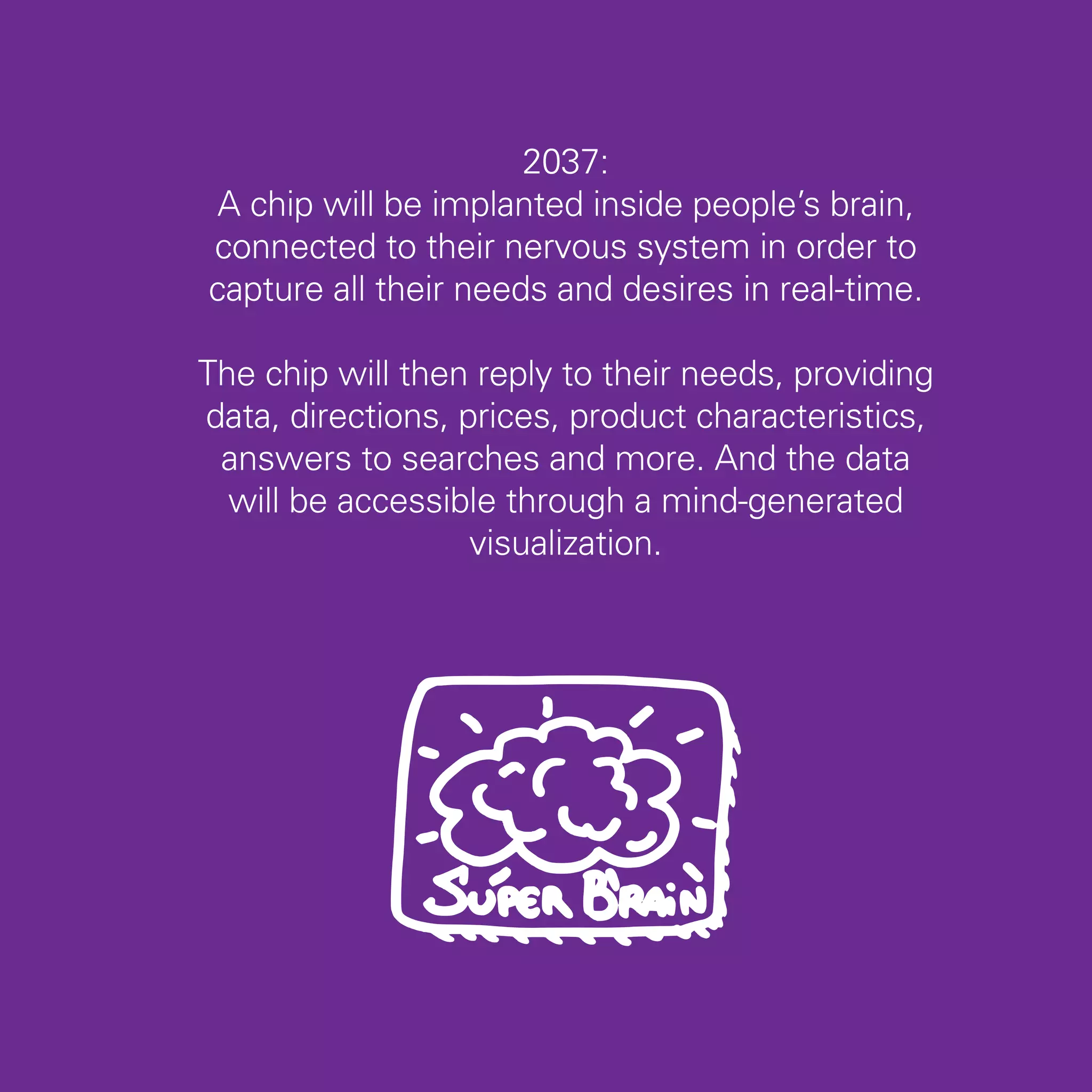 2037:
 A chip will be implanted inside people’s brain,
connected to their nervous system in order to
capture all their needs and desires in real-time.

The chip will then reply to their needs, providing
data, directions, prices, product characteristics,
 answers to searches and more. And the data
  will be accessible through a mind-generated
                   visualization.




                                                     35
 