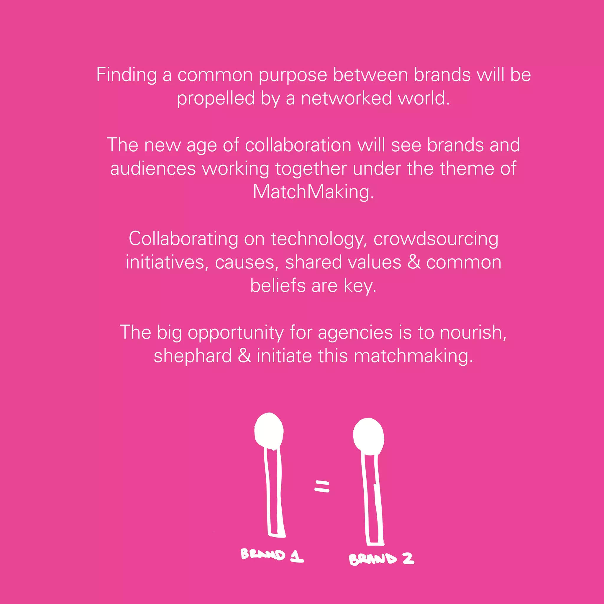 Finding a common purpose between brands will be
          propelled by a networked world.

 The new age of collaboration will see brands and
 audiences working together under the theme of
                 MatchMaking.

    Collaborating on technology, crowdsourcing
   initiatives, causes, shared values & common
                    beliefs are key.

  The big opportunity for agencies is to nourish,
     shephard & initiate this matchmaking.




                                                    39
 