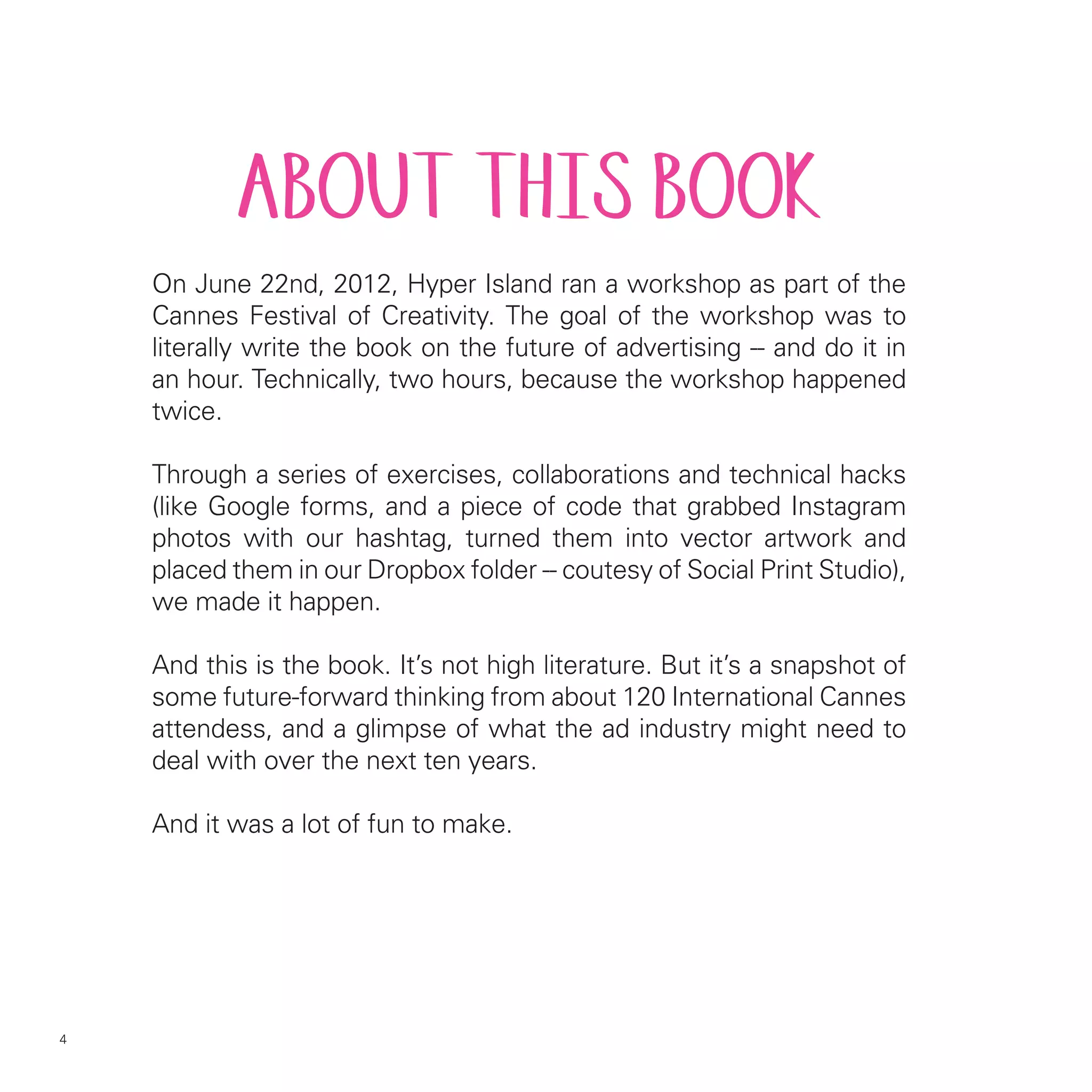 ABOUT THIS BOOK
    On June 22nd, 2012, Hyper Island ran a workshop as part of the
    Cannes Festival of Creativity. The goal of the workshop was to
    literally write the book on the future of advertising -- and do it in
    an hour. Technically, two hours, because the workshop happened
    twice.

    Through a series of exercises, collaborations and technical hacks
    (like Google forms, and a piece of code that grabbed Instagram
    photos with our hashtag, turned them into vector artwork and
    placed them in our Dropbox folder -- coutesy of Social Print Studio),
    we made it happen.

    And this is the book. It’s not high literature. But it’s a snapshot of
    some future-forward thinking from about 120 International Cannes
    attendess, and a glimpse of what the ad industry might need to
    deal with over the next ten years.

    And it was a lot of fun to make.




4
 