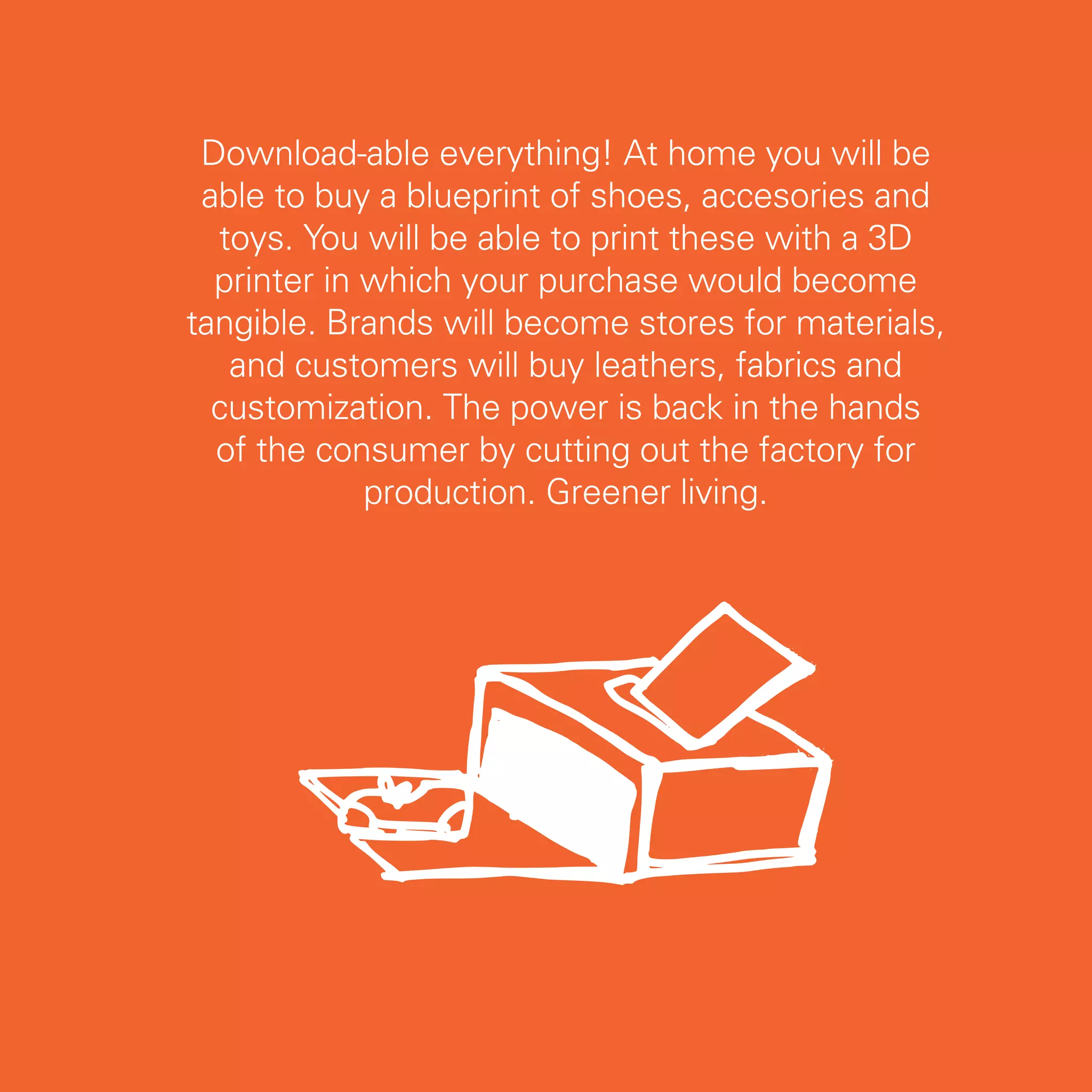 Download-able everything! At home you will be
 able to buy a blueprint of shoes, accesories and
  toys. You will be able to print these with a 3D
  printer in which your purchase would become
tangible. Brands will become stores for materials,
   and customers will buy leathers, fabrics and
  customization. The power is back in the hands
  of the consumer by cutting out the factory for
             production. Greener living.




                                                     41
 