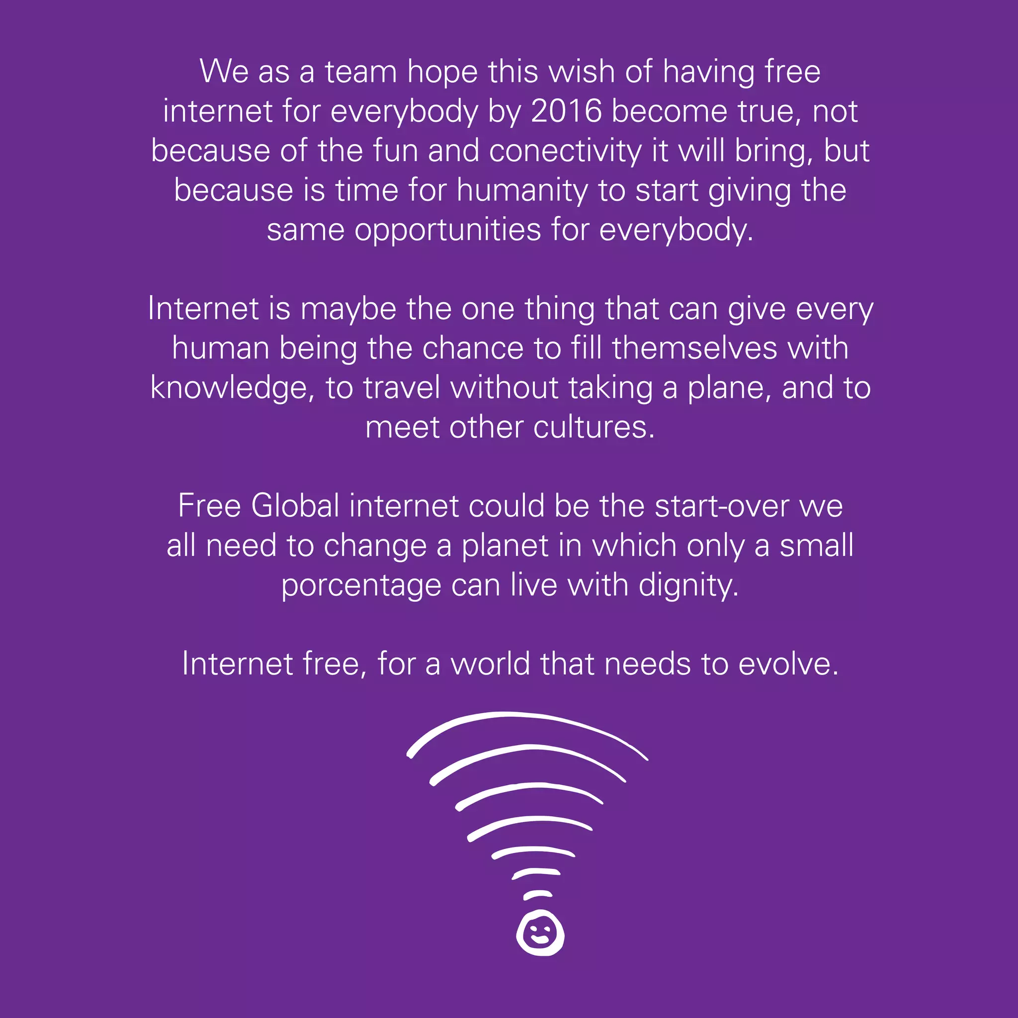 We as a team hope this wish of having free
 internet for everybody by 2016 become true, not
because of the fun and conectivity it will bring, but
  because is time for humanity to start giving the
        same opportunities for everybody.

Internet is maybe the one thing that can give every
  human being the chance to fill themselves with
knowledge, to travel without taking a plane, and to
               meet other cultures.

  Free Global internet could be the start-over we
 all need to change a planet in which only a small
         porcentage can live with dignity.

  Internet free, for a world that needs to evolve.




                                                        45
 