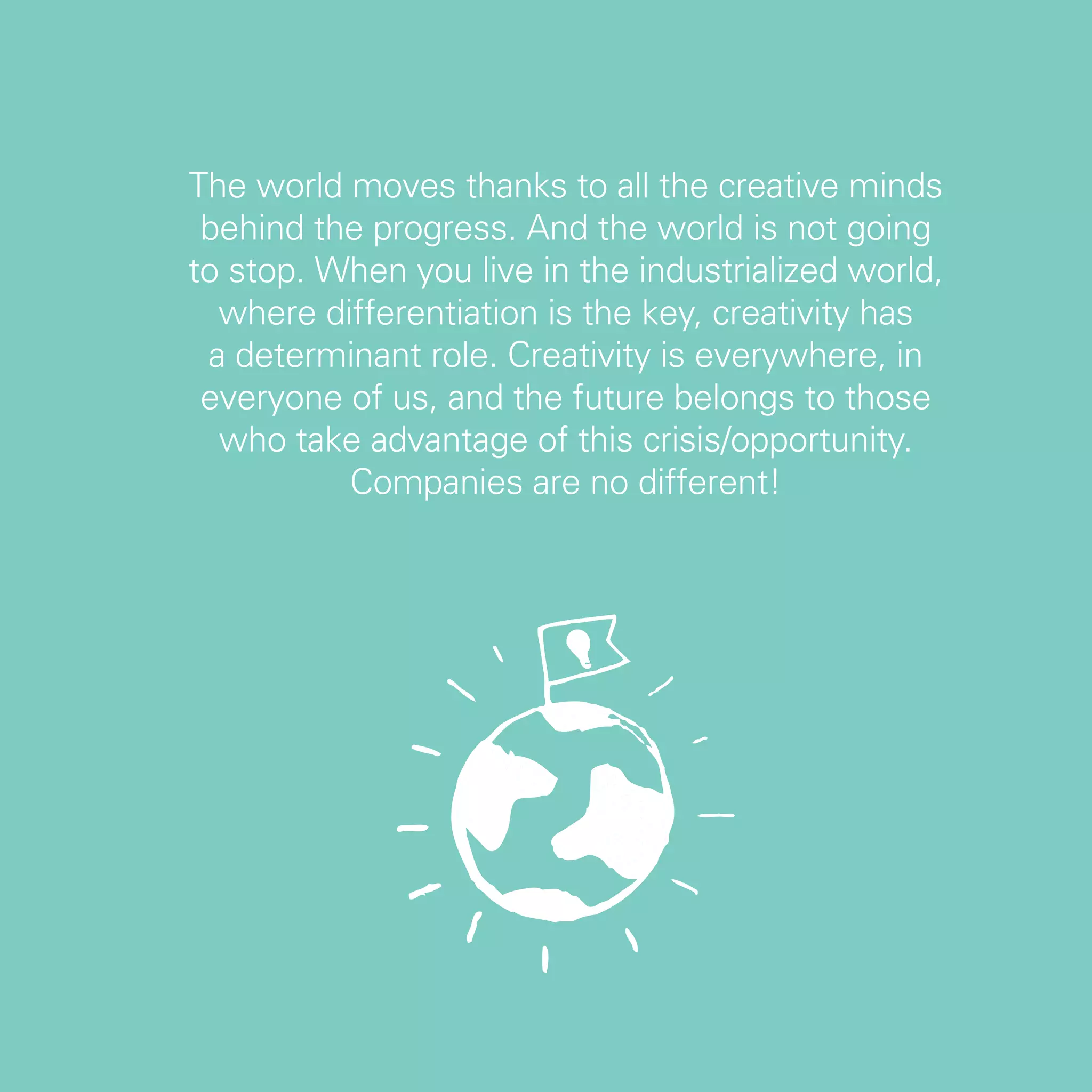 The world moves thanks to all the creative minds
 behind the progress. And the world is not going
to stop. When you live in the industrialized world,
  where differentiation is the key, creativity has
 a determinant role. Creativity is everywhere, in
 everyone of us, and the future belongs to those
  who take advantage of this crisis/opportunity.
          Companies are no different!




                                                      47
 