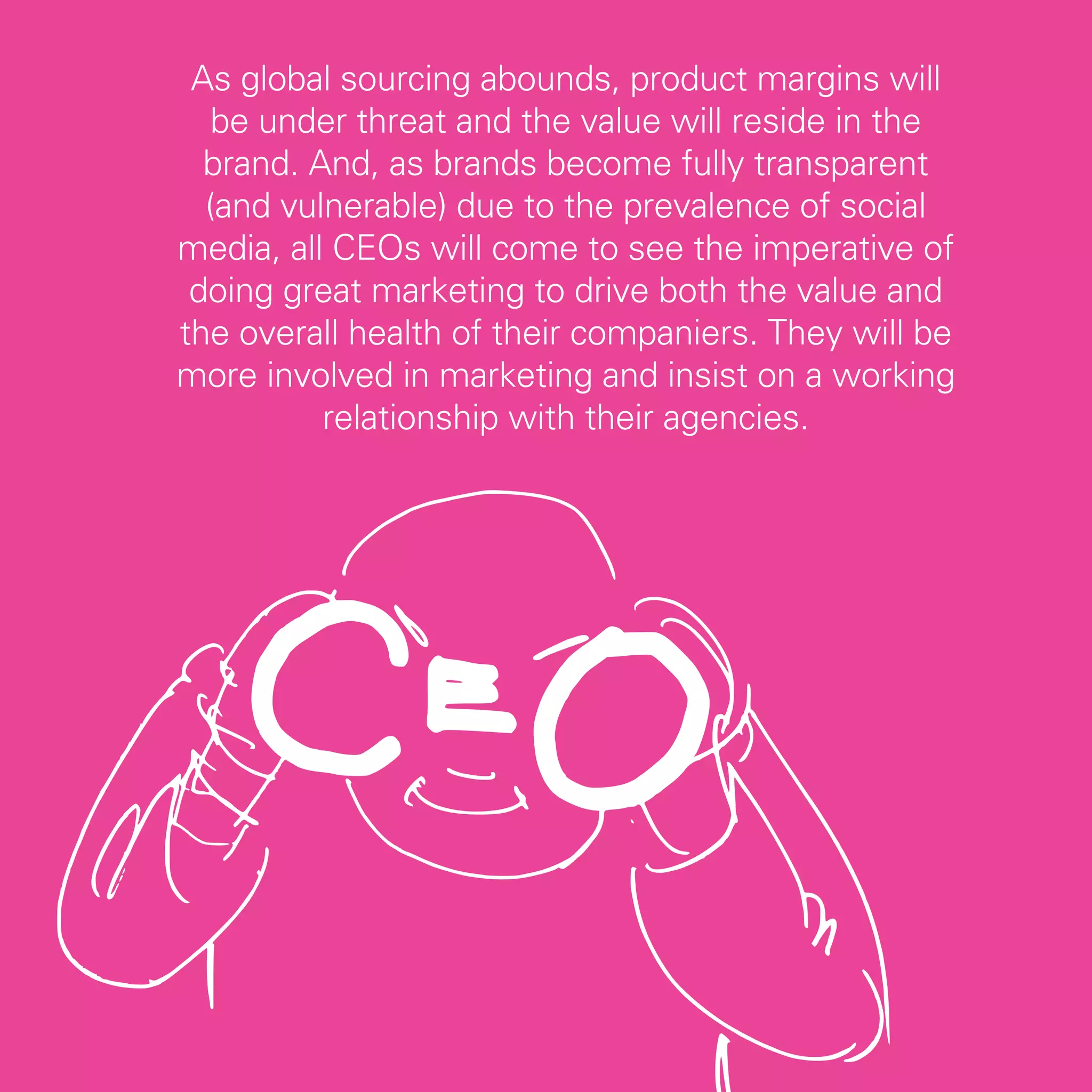 As global sourcing abounds, product margins will
   be under threat and the value will reside in the
  brand. And, as brands become fully transparent
  (and vulnerable) due to the prevalence of social
media, all CEOs will come to see the imperative of
 doing great marketing to drive both the value and
the overall health of their companiers. They will be
more involved in marketing and insist on a working
          relationship with their agencies.




                                                       49
 