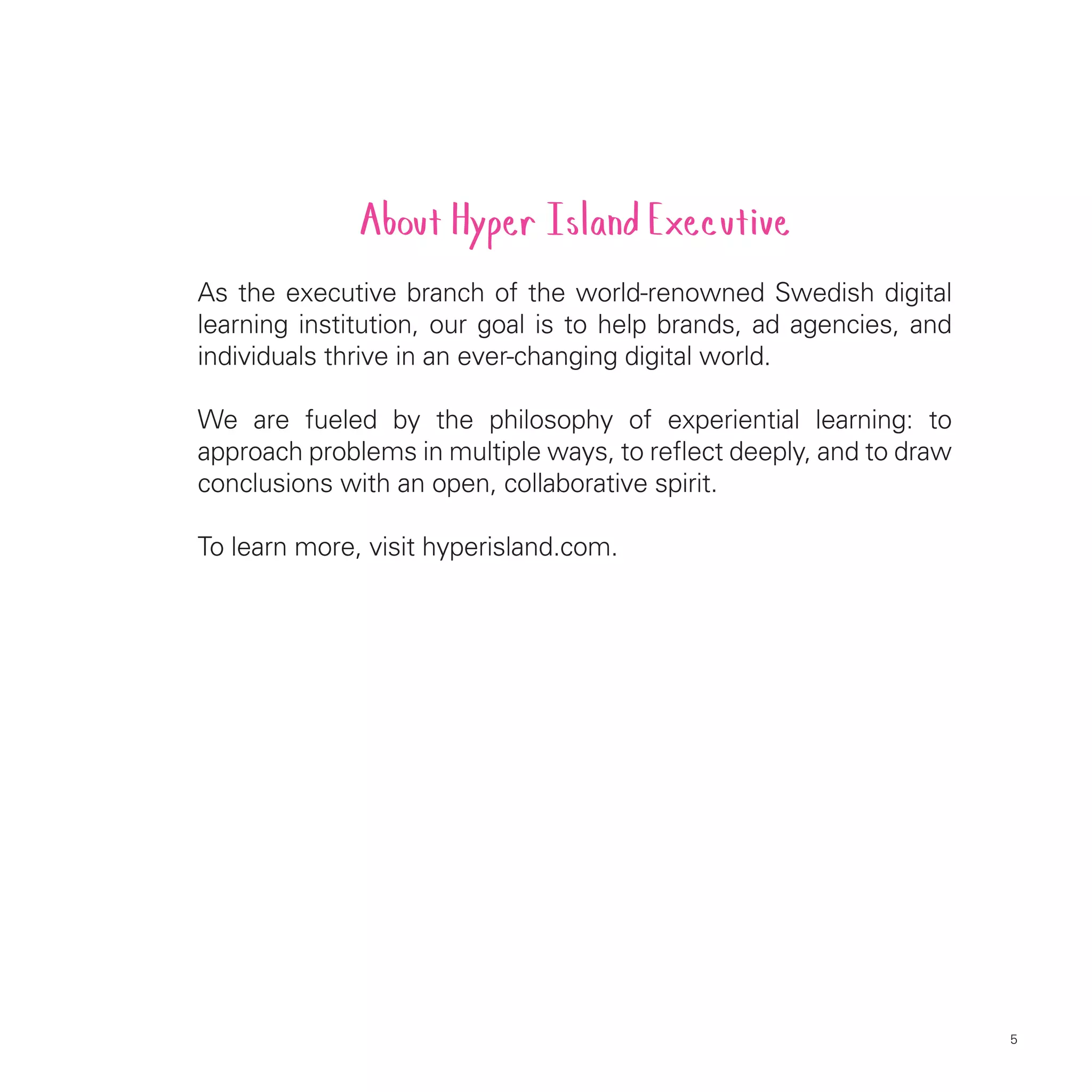 About Hyper Island Executive
As the executive branch of the world-renowned Swedish digital
learning institution, our goal is to help brands, ad agencies, and
individuals thrive in an ever-changing digital world.

We are fueled by the philosophy of experiential learning: to
approach problems in multiple ways, to reflect deeply, and to draw
conclusions with an open, collaborative spirit.

To learn more, visit hyperisland.com.




                                                                     5
 