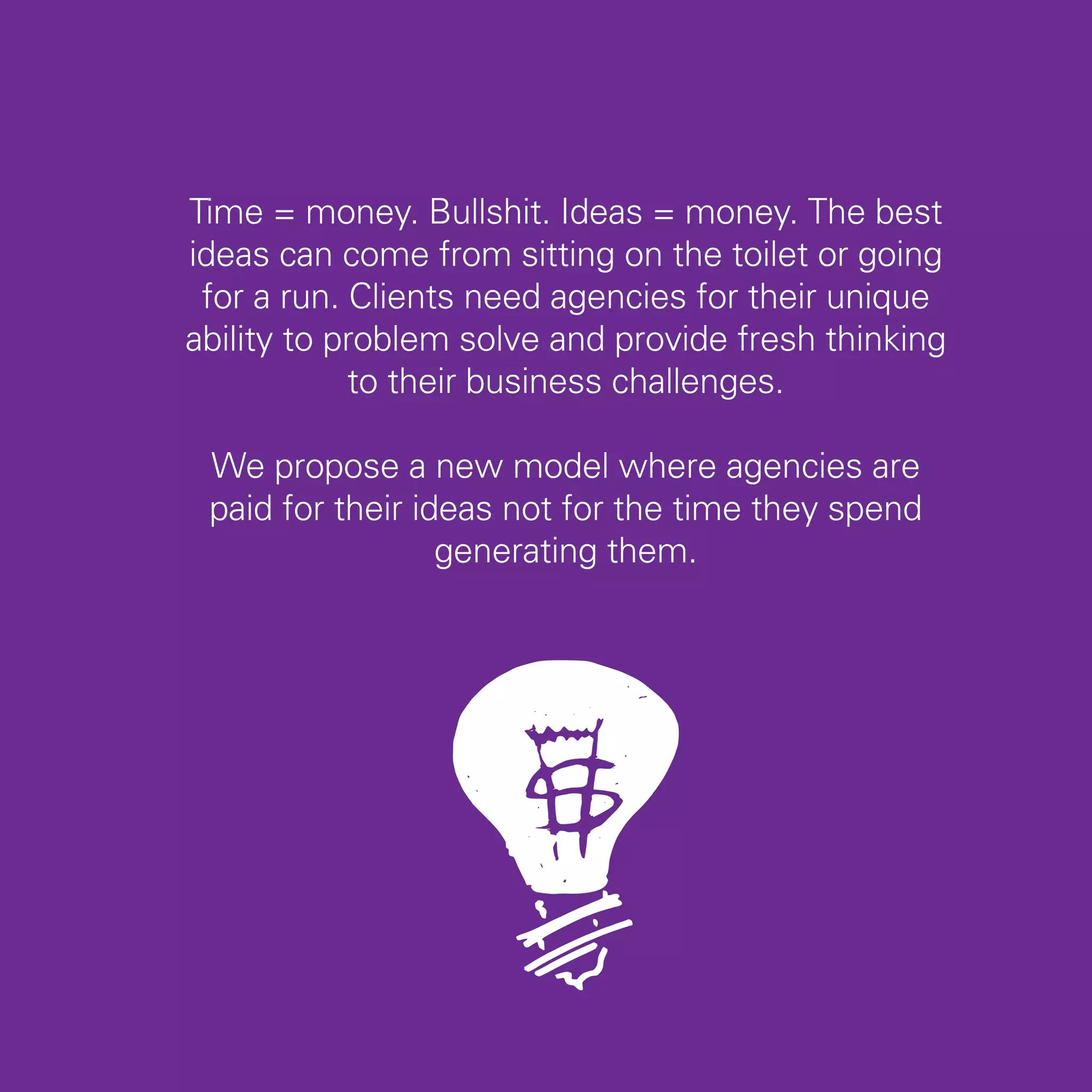Time = money. Bullshit. Ideas = money. The best
ideas can come from sitting on the toilet or going
 for a run. Clients need agencies for their unique
ability to problem solve and provide fresh thinking
            to their business challenges.

 We propose a new model where agencies are
 paid for their ideas not for the time they spend
                  generating them.




                                                      53
 