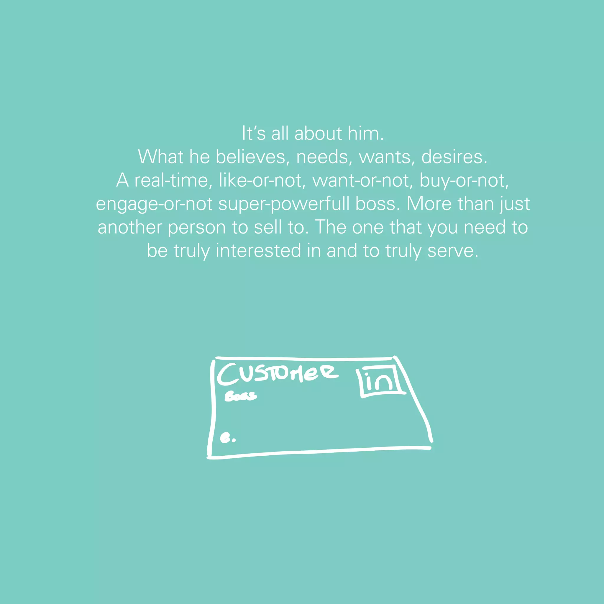 It’s all about him.
     What he believes, needs, wants, desires.
  A real-time, like-or-not, want-or-not, buy-or-not,
engage-or-not super-powerfull boss. More than just
another person to sell to. The one that you need to
      be truly interested in and to truly serve.




                                                       55
 