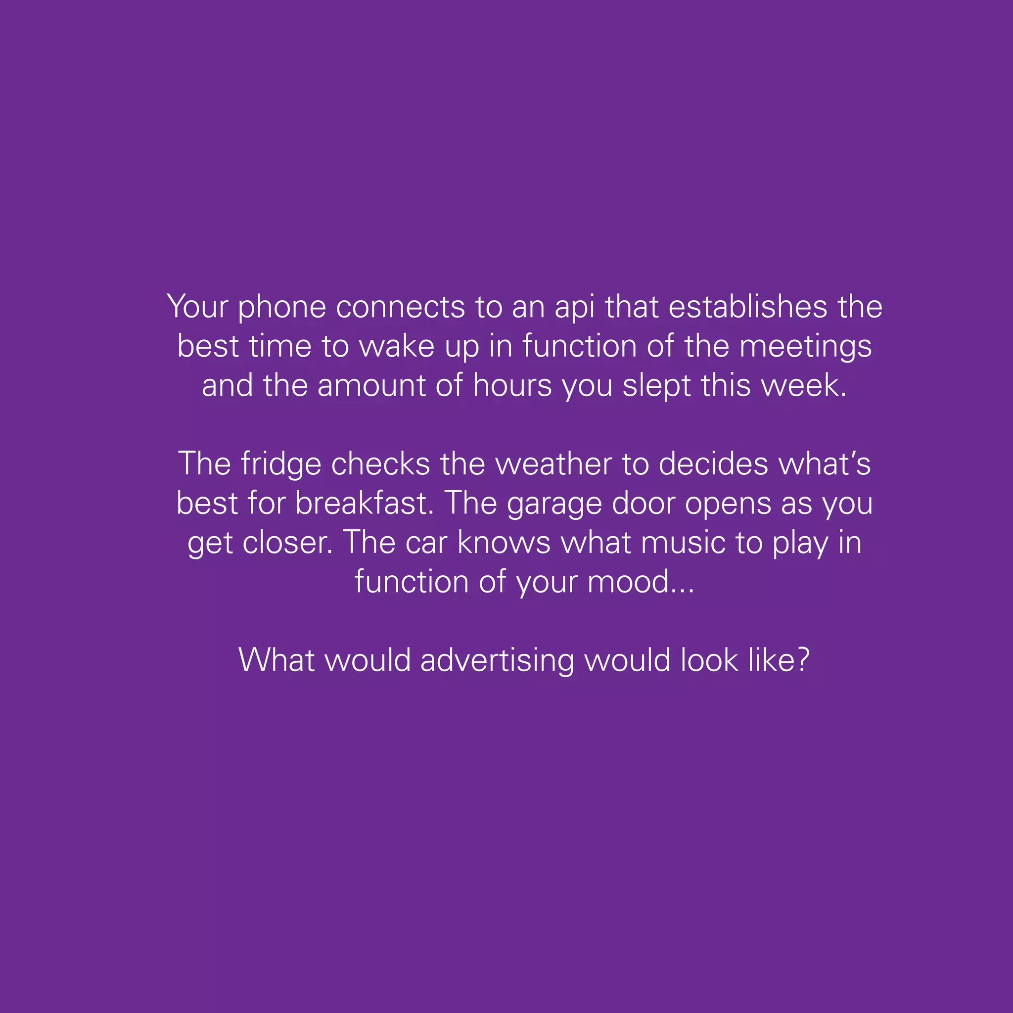 Your phone connects to an api that establishes the
 best time to wake up in function of the meetings
  and the amount of hours you slept this week.

The fridge checks the weather to decides what’s
best for breakfast. The garage door opens as you
 get closer. The car knows what music to play in
              function of your mood...

     What would advertising would look like?




                                                     59
 