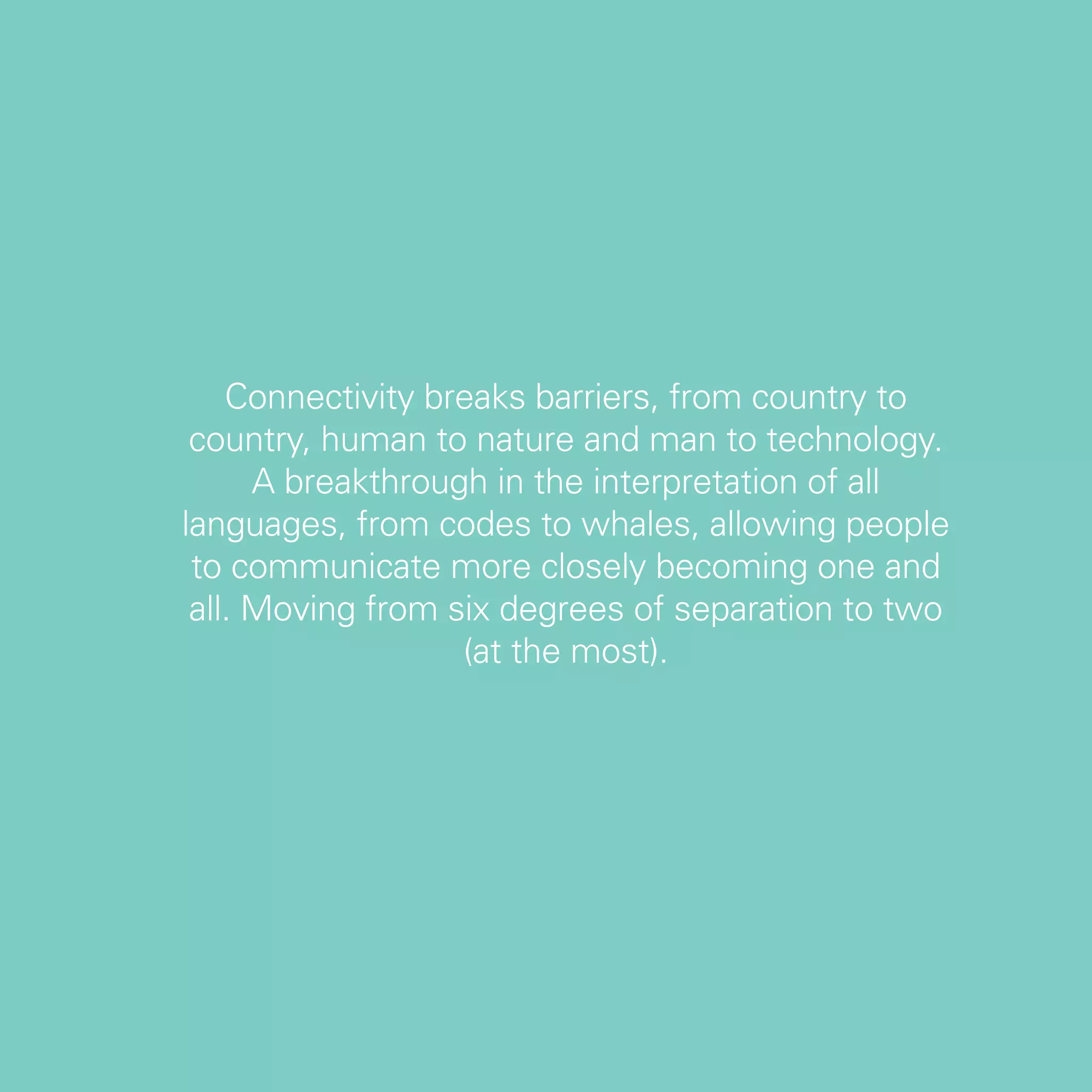 Connectivity breaks barriers, from country to
 country, human to nature and man to technology.
      A breakthrough in the interpretation of all
languages, from codes to whales, allowing people
 to communicate more closely becoming one and
 all. Moving from six degrees of separation to two
                   (at the most).




                                                     63
 