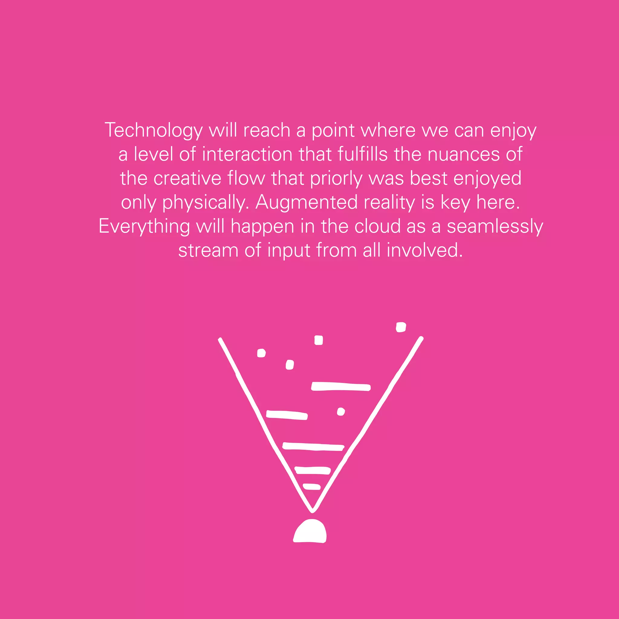 Technology will reach a point where we can enjoy
  a level of interaction that fulfills the nuances of
   the creative flow that priorly was best enjoyed
   only physically. Augmented reality is key here.
Everything will happen in the cloud as a seamlessly
          stream of input from all involved.




                                                        65
 