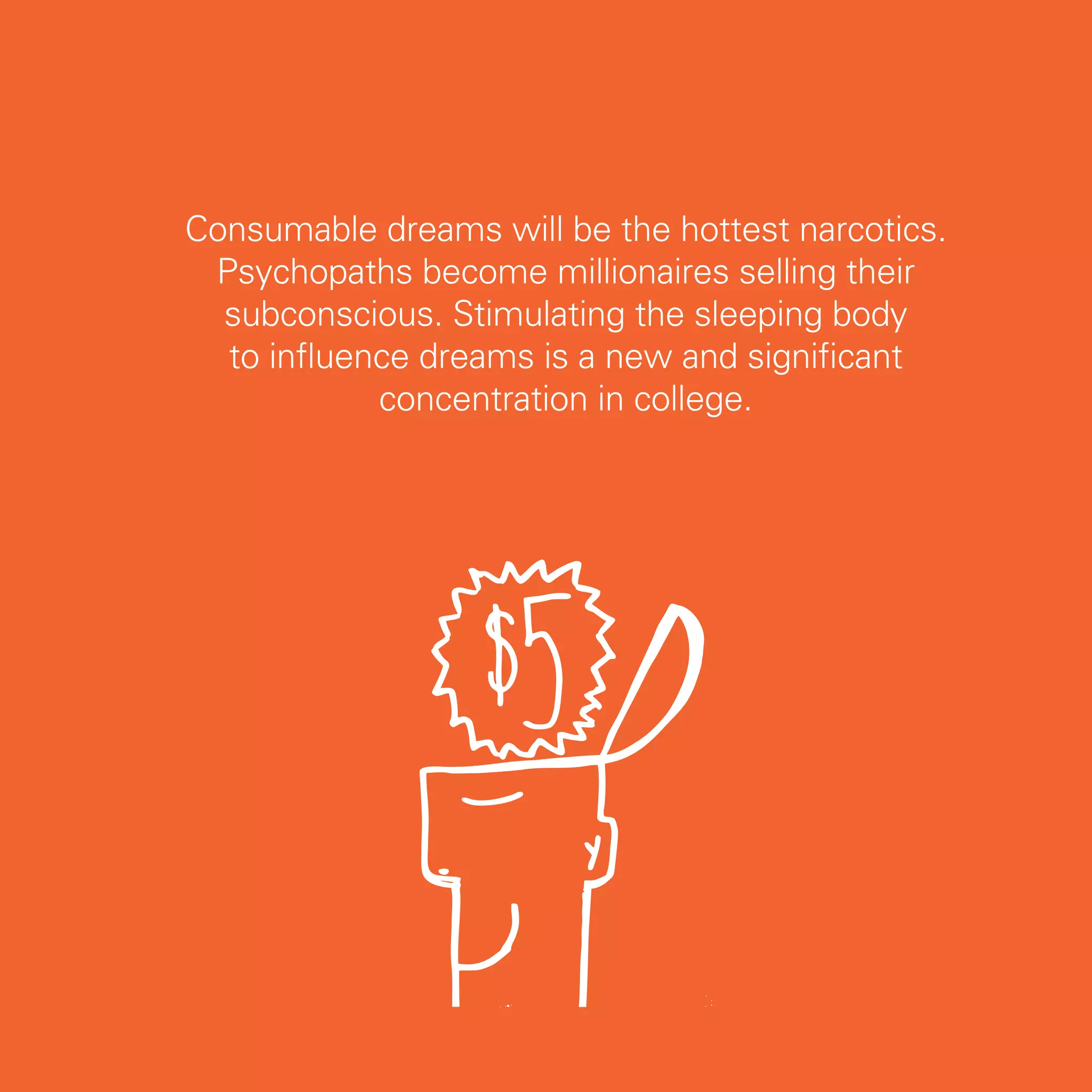 Consumable dreams will be the hottest narcotics.
 Psychopaths become millionaires selling their
  subconscious. Stimulating the sleeping body
  to influence dreams is a new and significant
            concentration in college.




                                                   67
 