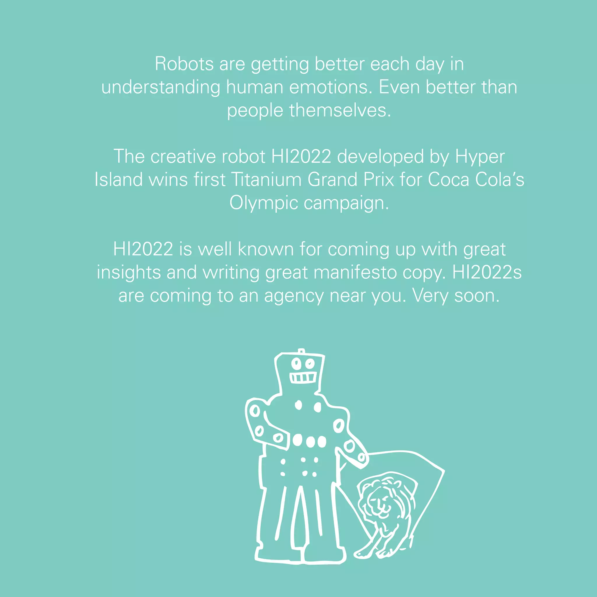 Robots are getting better each day in
understanding human emotions. Even better than
              people themselves.

   The creative robot HI2022 developed by Hyper
Island wins first Titanium Grand Prix for Coca Cola’s
                  Olympic campaign.

  HI2022 is well known for coming up with great
insights and writing great manifesto copy. HI2022s
   are coming to an agency near you. Very soon.




                                                        69
 