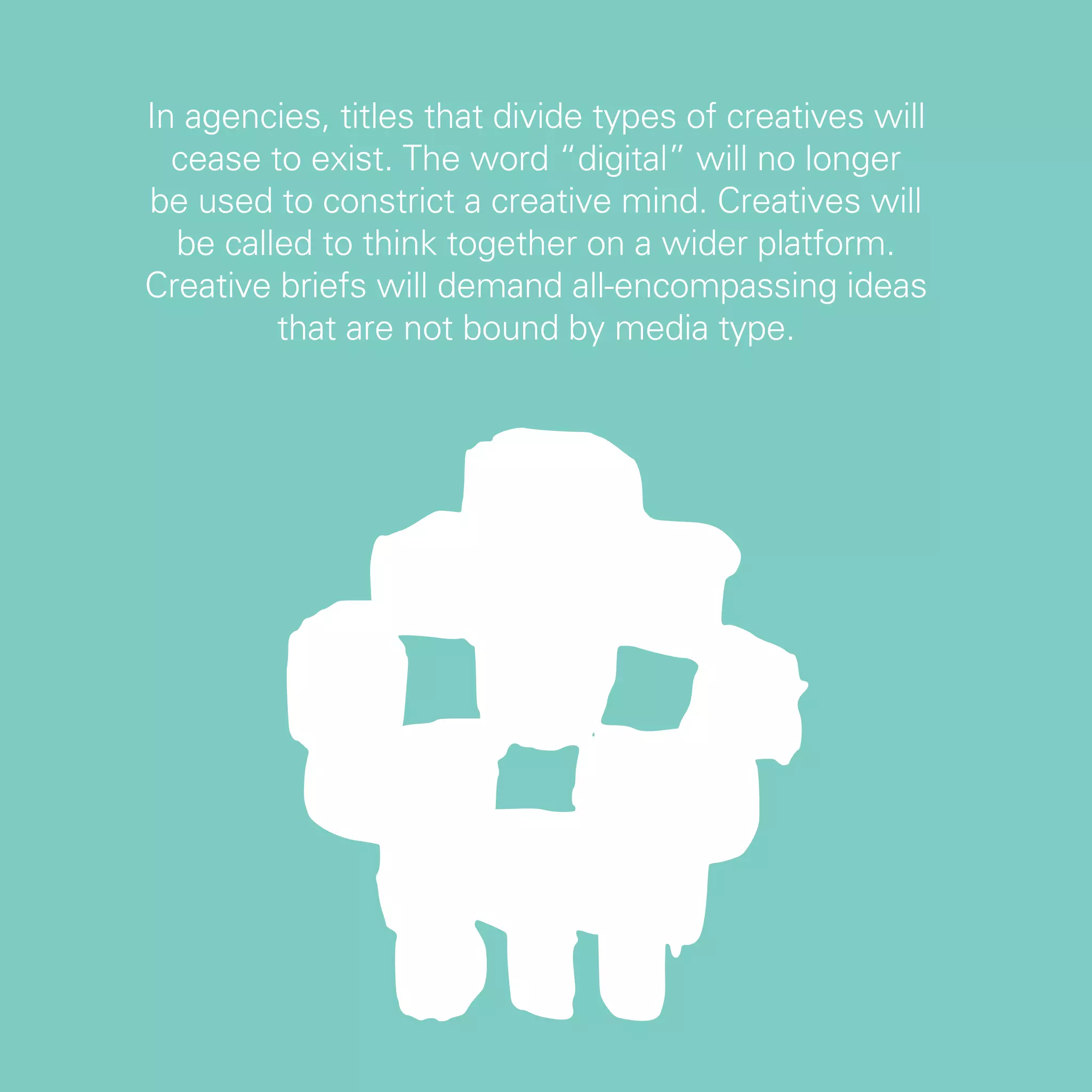 In agencies, titles that divide types of creatives will
  cease to exist. The word “digital” will no longer
be used to constrict a creative mind. Creatives will
  be called to think together on a wider platform.
Creative briefs will demand all-encompassing ideas
         that are not bound by media type.




                                                          7
 