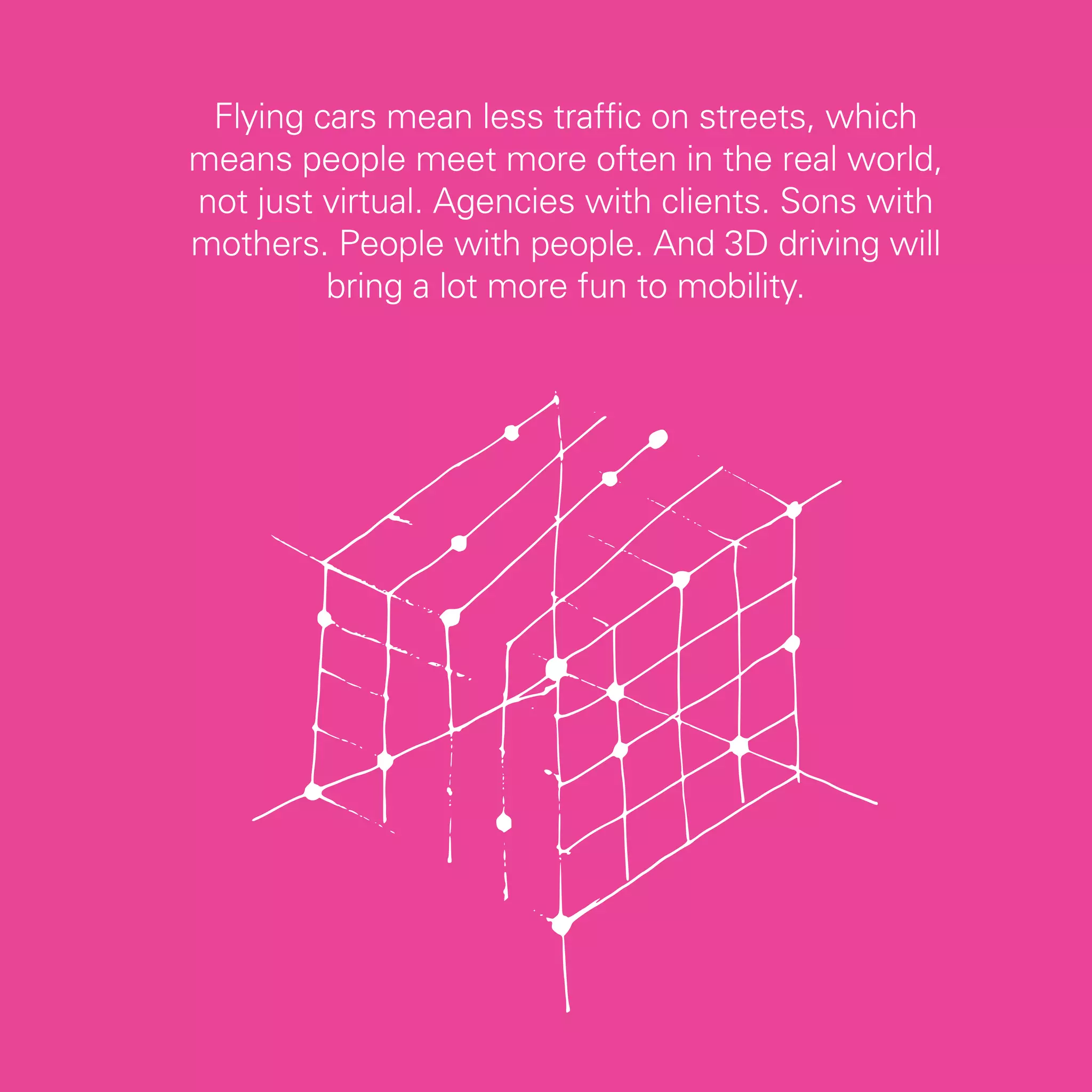 Flying cars mean less traffic on streets, which
means people meet more often in the real world,
not just virtual. Agencies with clients. Sons with
mothers. People with people. And 3D driving will
         bring a lot more fun to mobility.




                                                     73
 
