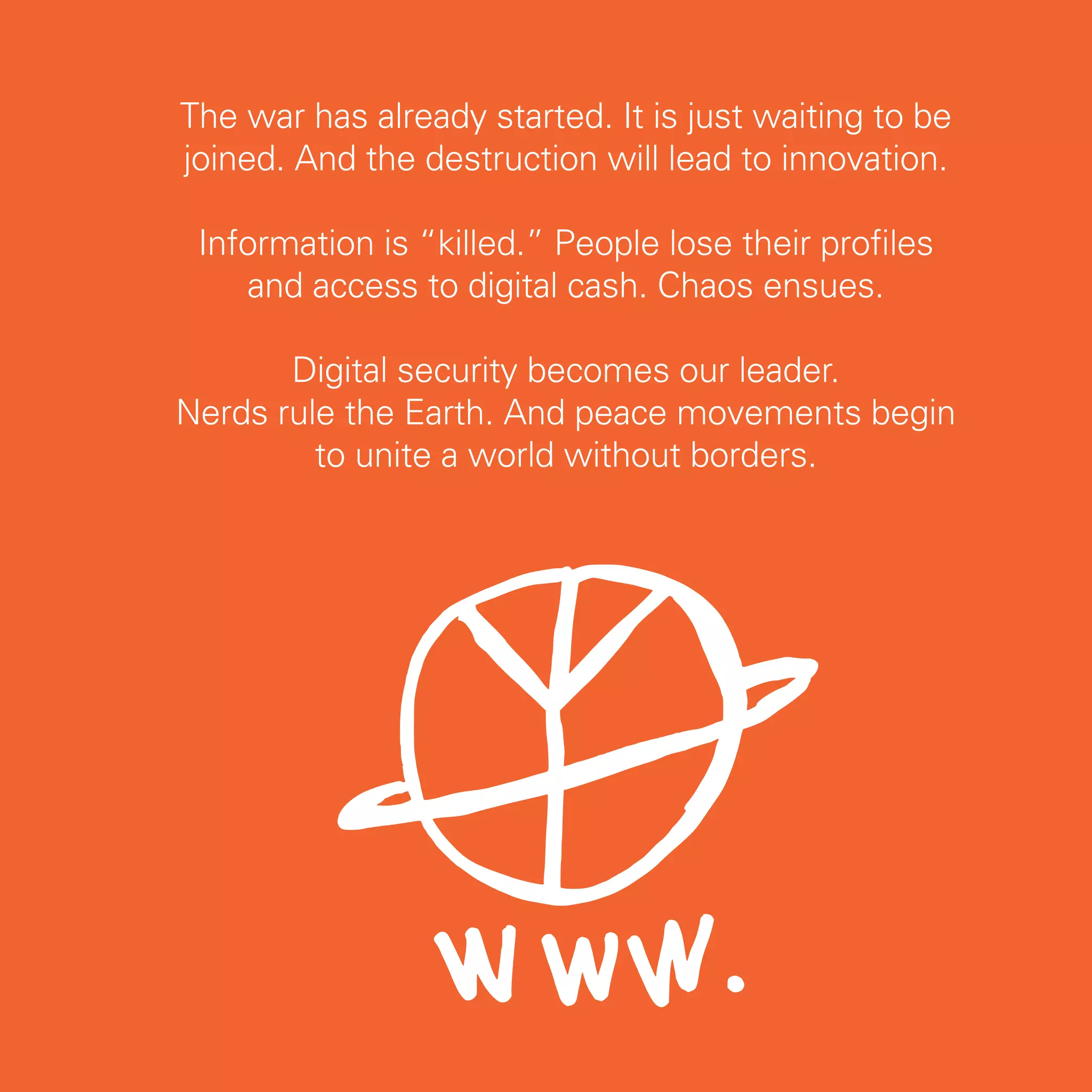 The war has already started. It is just waiting to be
joined. And the destruction will lead to innovation.

 Information is “killed.” People lose their profiles
    and access to digital cash. Chaos ensues.

       Digital security becomes our leader.
Nerds rule the Earth. And peace movements begin
         to unite a world without borders.




                                                        75
 