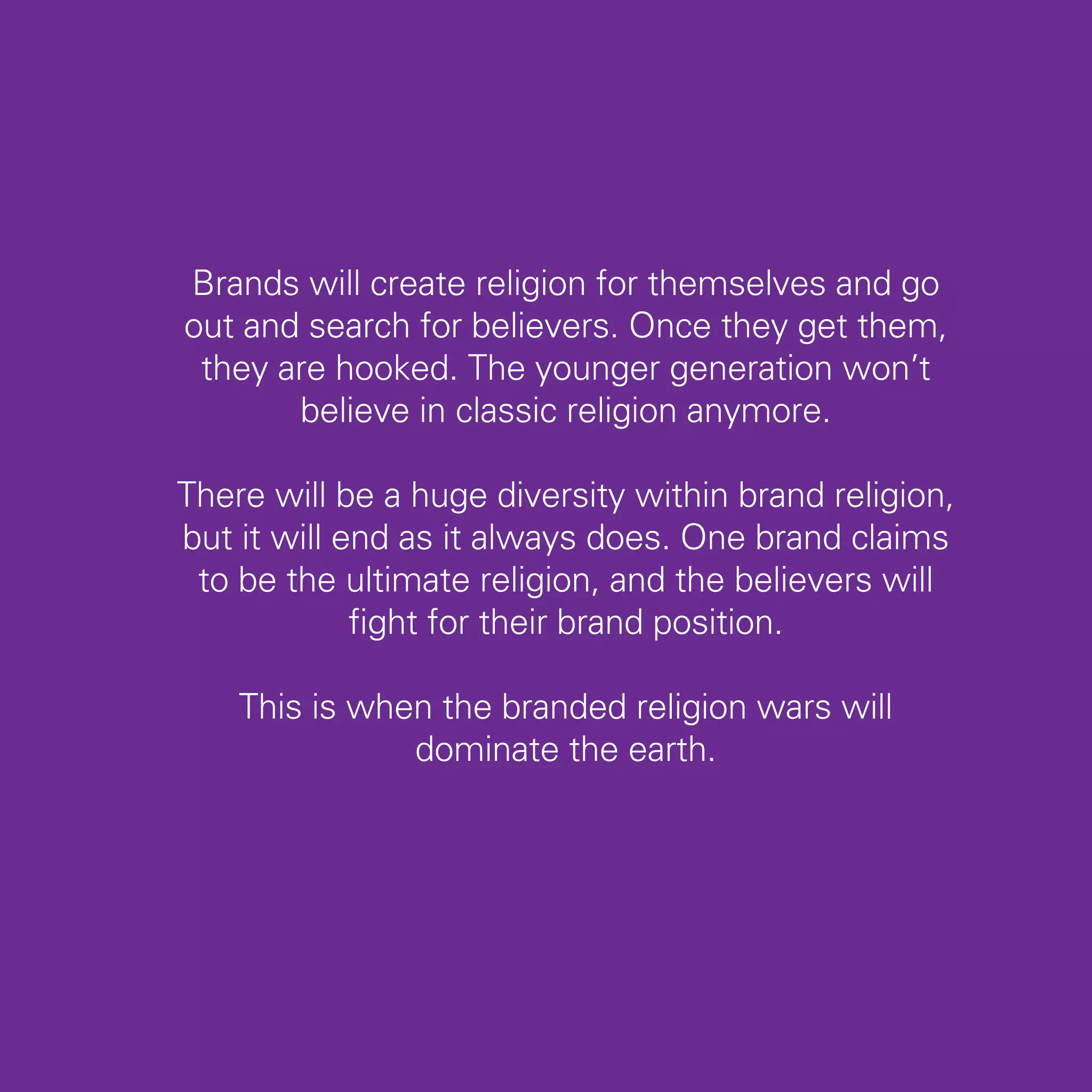 Brands will create religion for themselves and go
out and search for believers. Once they get them,
 they are hooked. The younger generation won’t
       believe in classic religion anymore.

There will be a huge diversity within brand religion,
but it will end as it always does. One brand claims
 to be the ultimate religion, and the believers will
             fight for their brand position.

    This is when the branded religion wars will
               dominate the earth.




                                                        77
 