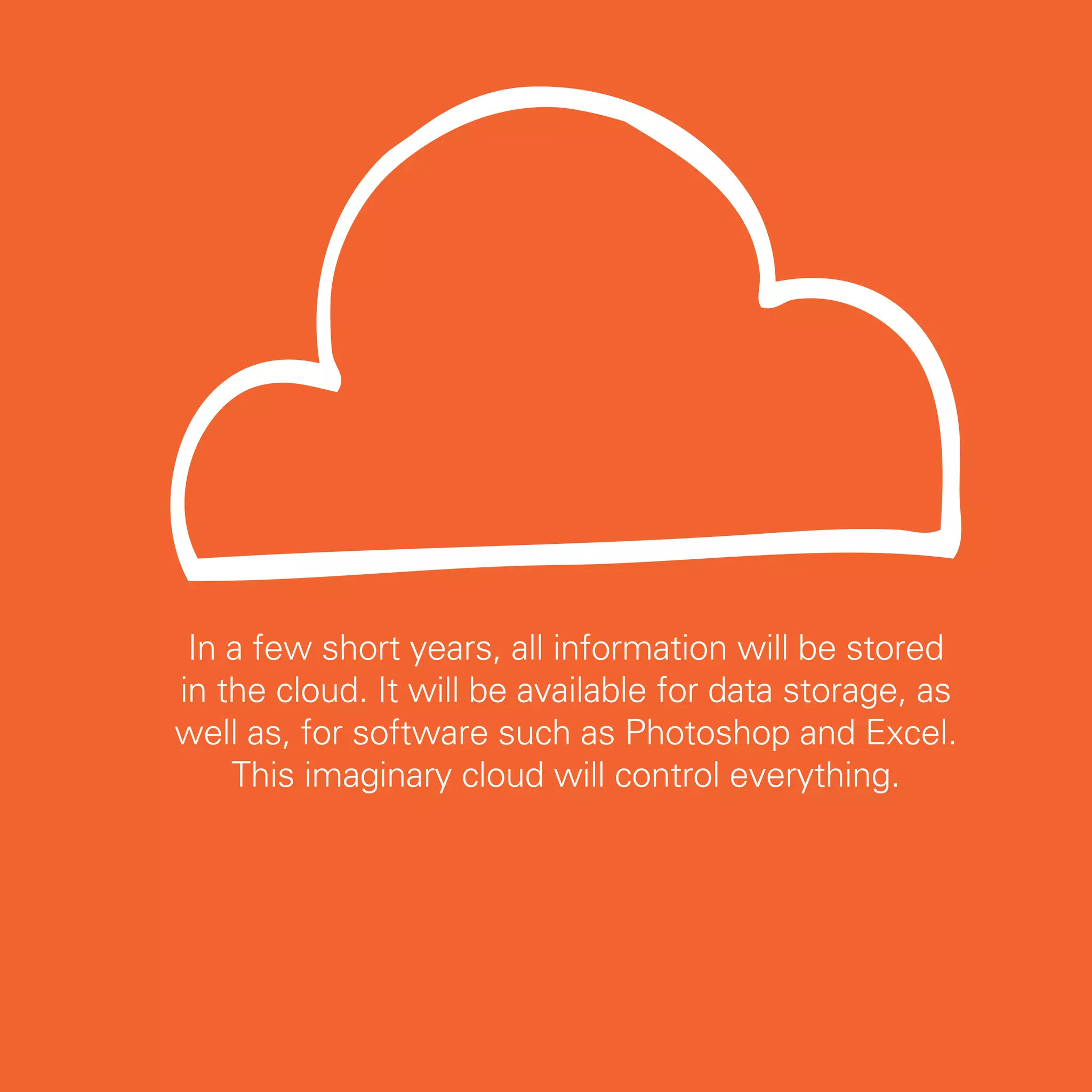 In a few short years, all information will be stored
in the cloud. It will be available for data storage, as
well as, for software such as Photoshop and Excel.
    This imaginary cloud will control everything.




                                                          9
 