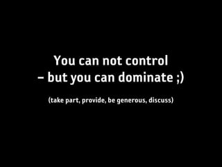 You can not control
– but you can dominate ;)
 (take part, provide, be generous, discuss)
 