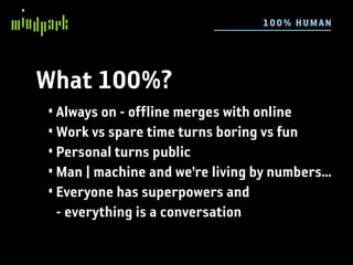 10 0 % HU MAN




What 100%?
• Always on - offline merges with online
• Work vs spare time turns boring vs fun
• Personal turns public
• Man | machine and we’re living by numbers...
• Everyone has superpowers and
  - everything is a conversation
 