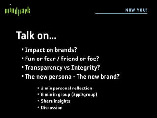 N OW YOU !




Talk on...
 • Impact on brands?
 • Fun or fear / friend or foe?
 • Transparency vs Integrity?
 • The new persona - The new brand?
      •   2 min personal reflection
      •   8 min in group (3ppl/group)
      •   Share insights
      •   Discussion
 