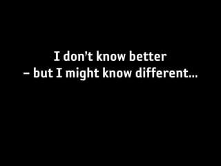 I don’t know better
– but I might know different...
 