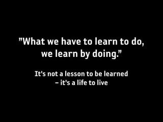 ”What we have to learn to do,
    we learn by doing.”
   It's not a lesson to be learned
          – it's a life to live
 