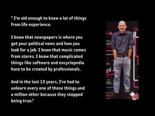 ” I’m old enough to know a lot of things
from life experience.

I know that newspapers is where you
get your political news and how you
look for a job. I know that music comes
from stores. I know that complicated
things like software and encyclopedia
have to be created by professionals.

And in the last 15 years, I’ve had to
unlearn every one of those things and
a million other because they stopped
being true.”
 