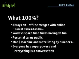 10 0 % HU MAN




What 100%?
• Always on - offline merges with online
  • Except when in London...
• Work vs spare time turns boring vs fun
• Personal turns public
• Man | machine and we’re living by numbers...
• Everyone has superpowers and
  - everything is a conversation
 