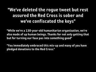 ”We’ve deleted the rogue tweet but rest
  assured the Red Cross is sober and
      we’ve confiscated the keys”
”While we’re a 130-year-old humanitarian organization, we’re
also made of up human beings. Thanks for not only getting that
but for turning our faux pas into something good”

”You immediately embraced this mix-up and many of you have
pledged donations to the Red Cross.”
 