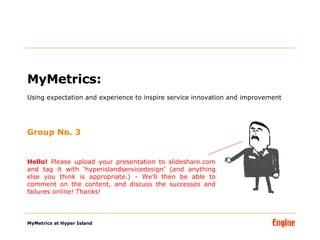 MyMetrics:  Using expectation and experience to inspire service innovation and improvement Group No. 3 Hello!  Please upload your presentation to slideshare.com and tag it with ‘hyperislandservicedesign’ (and anything else you think is appropriate.) - We’ll then be able to comment on the content, and discuss the successes and failures online! Thanks! 