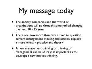 My message today
•   The society, companies and the world of
    organizations will go through some radical changes
    the next 10 - 15 years.

•   There are now more than ever a time to question
    current management thinking and actively explore
    a more relevant practice and theory.

•   A new management thinking or thinking of
    management can be at least as important as to
    developt a new market thinking.
 