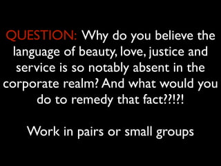 QUESTION: Why do you believe the
  language of beauty, love, justice and
   service is so notably absent in the
corporate realm? And what would you
      do to remedy that fact??!?!

    Work in pairs or small groups
 