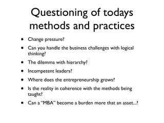 Questioning of todays
    methods and practices
•   Change pressure?
•   Can you handle the business challenges with logical
    thinking?
•   The dilemma with hierarchy?
•   Incompetent leaders?
•   Where does the entrepreneurship grows?
•   Is the reality in coherence with the methods being
    taught?
•   Can a “MBA” become a burden more that an asset...?
 