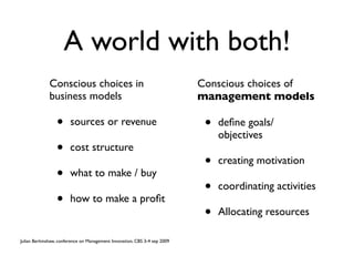 A world with both!
              Conscious choices in                                         Conscious choices of
              business models                                              management models

                 •      sources or revenue                                  •   deﬁne goals/
                                                                                objectives
                 •      cost structure
                                                                            •   creating motivation
                 •      what to make / buy
                                                                            •   coordinating activities
                 •      how to make a proﬁt
                                                                            •   Allocating resources

Julian Berkinshaw, conference on Management Innovation, CBS 3-4 sep 2009
 