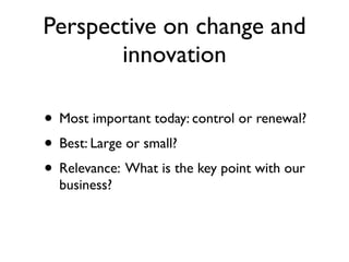 Perspective on change and
       innovation

• Most important today: control or renewal?
• Best: Large or small?
• Relevance: What is the key point with our
  business?
 