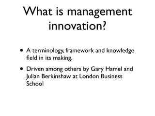 What is management
    innovation?
• A terminology, framework and knowledge
  ﬁeld in its making.
• Driven among others by Gary Hamel and
  Julian Berkinshaw at London Business
  School
 