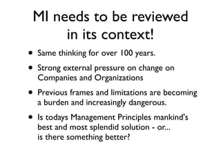 MI needs to be reviewed
          in its context!
• Same thinking for over 100 years.
• Strong external pressure on change on
  Companies and Organizations
• Previous frames and limitations are becoming
  a burden and increasingly dangerous.
• Is todays Management Principles mankind's
  best and most splendid solution - or...
  is there something better?
 