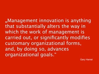 „Management innovation is anything
that substantially alters the way in
which the work of management is
carried out, or signiﬁcantly modiﬁes
customary organizational forms,
and, by doing so, advances
organizational goals.“
                               Gary Hamel
 